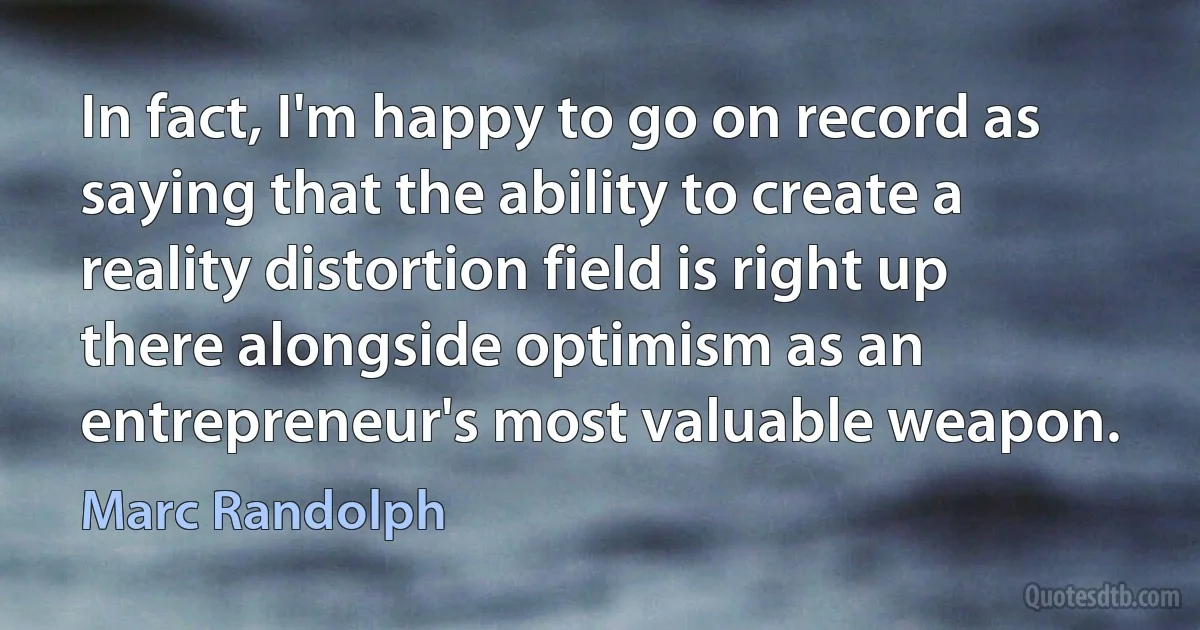 In fact, I'm happy to go on record as saying that the ability to create a reality distortion field is right up there alongside optimism as an entrepreneur's most valuable weapon. (Marc Randolph)