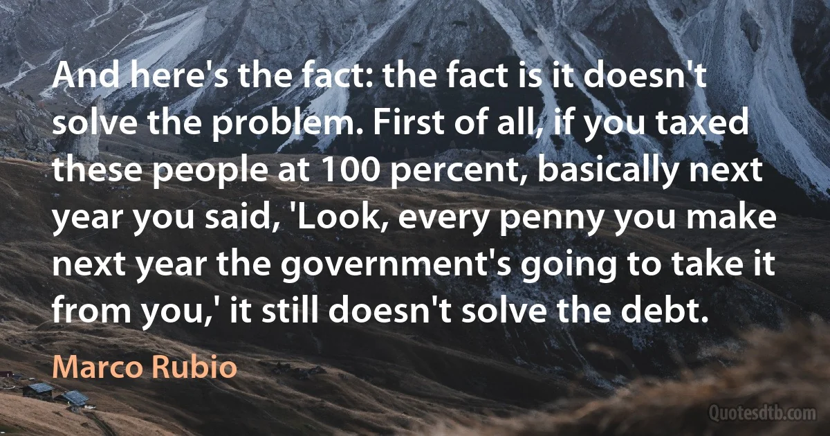 And here's the fact: the fact is it doesn't solve the problem. First of all, if you taxed these people at 100 percent, basically next year you said, 'Look, every penny you make next year the government's going to take it from you,' it still doesn't solve the debt. (Marco Rubio)