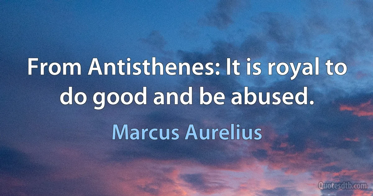 From Antisthenes: It is royal to do good and be abused. (Marcus Aurelius)