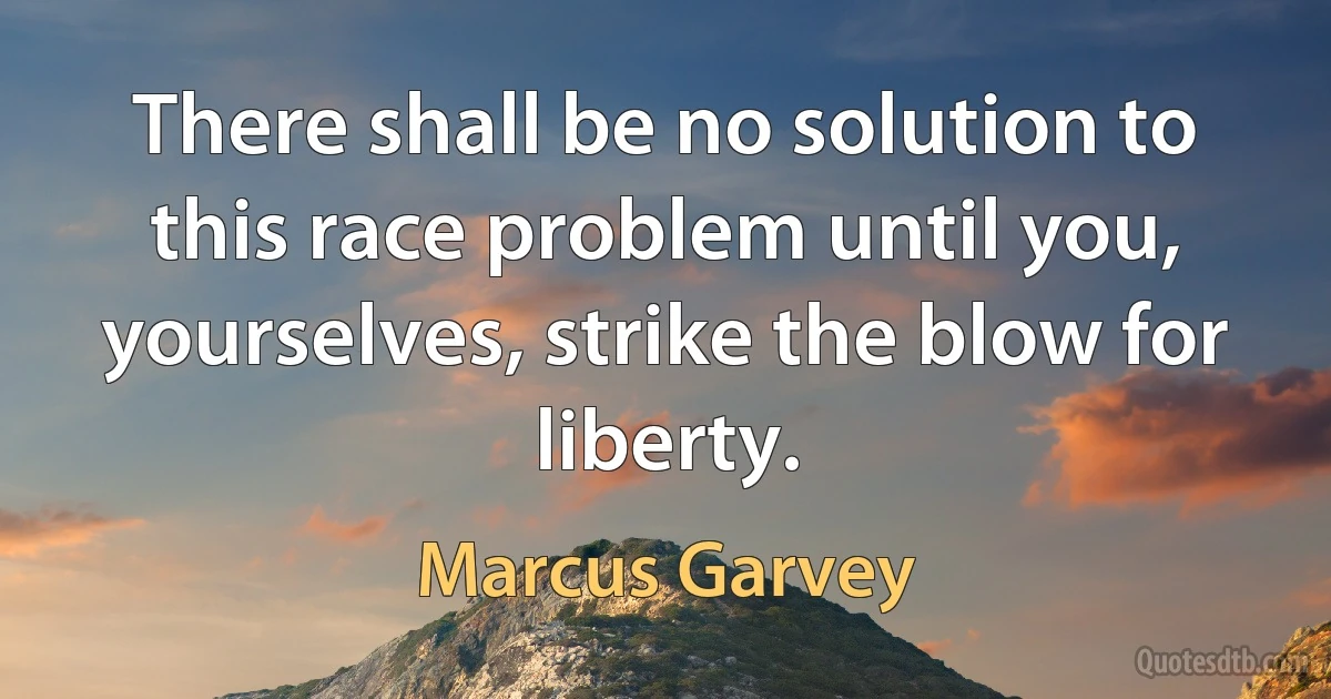 There shall be no solution to this race problem until you, yourselves, strike the blow for liberty. (Marcus Garvey)