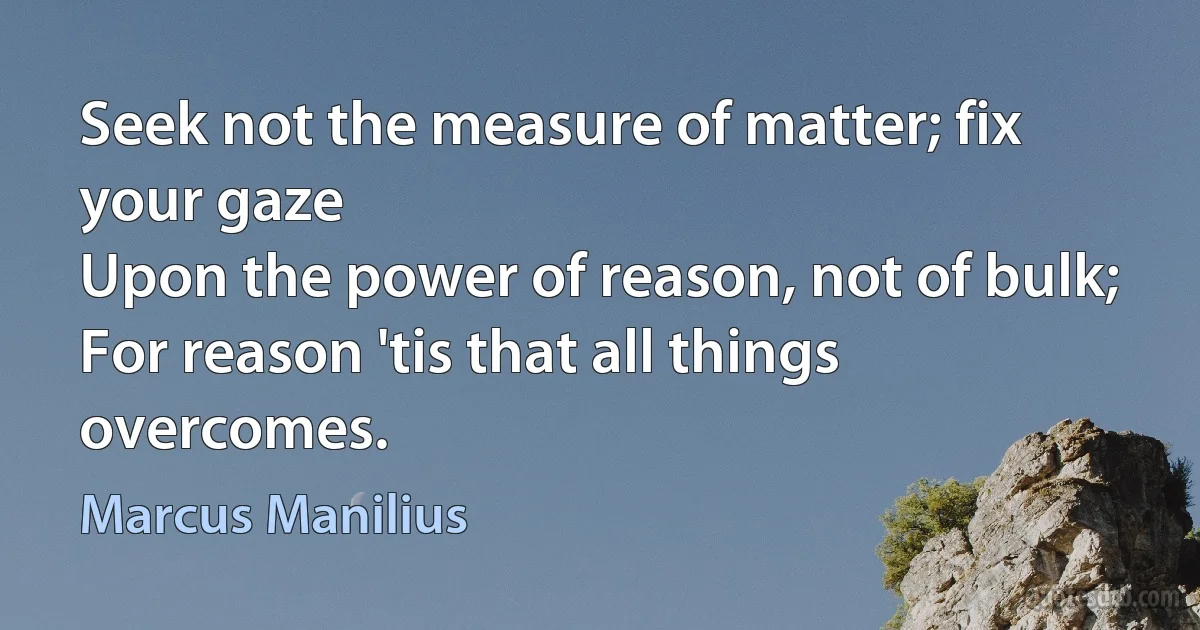 Seek not the measure of matter; fix your gaze
Upon the power of reason, not of bulk;
For reason 'tis that all things overcomes. (Marcus Manilius)