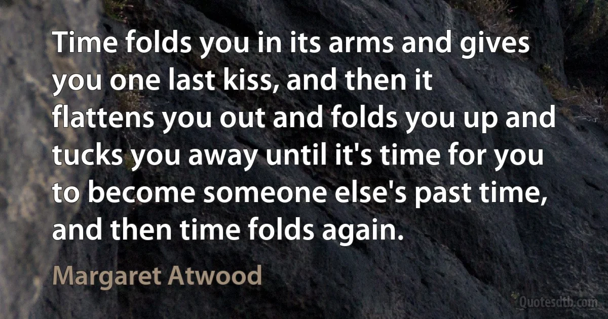 Time folds you in its arms and gives you one last kiss, and then it flattens you out and folds you up and tucks you away until it's time for you to become someone else's past time, and then time folds again. (Margaret Atwood)