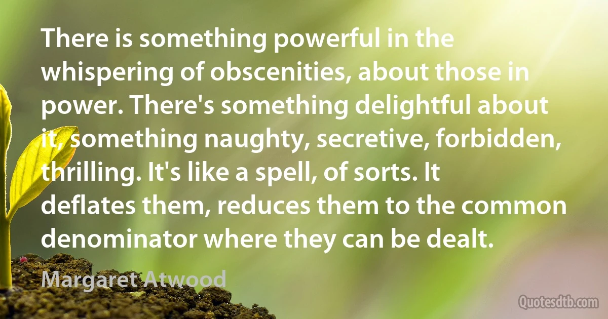 There is something powerful in the whispering of obscenities, about those in power. There's something delightful about it, something naughty, secretive, forbidden, thrilling. It's like a spell, of sorts. It deflates them, reduces them to the common denominator where they can be dealt. (Margaret Atwood)