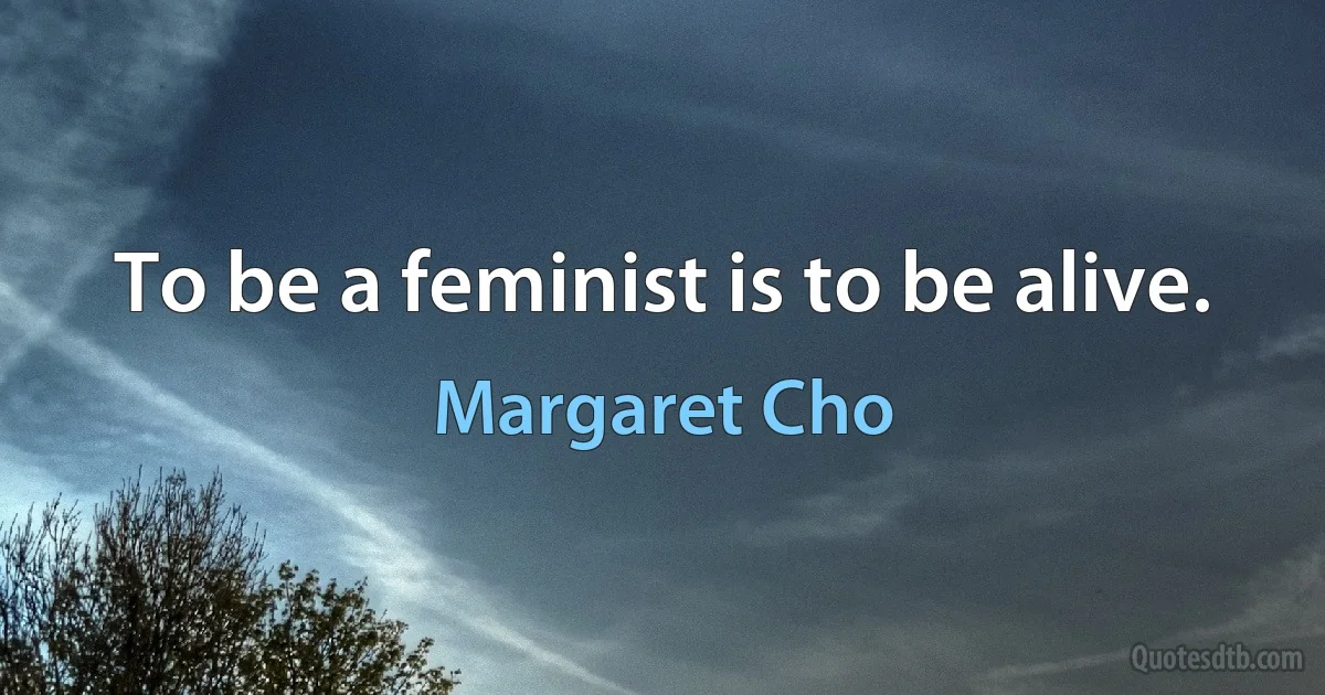 To be a feminist is to be alive. (Margaret Cho)