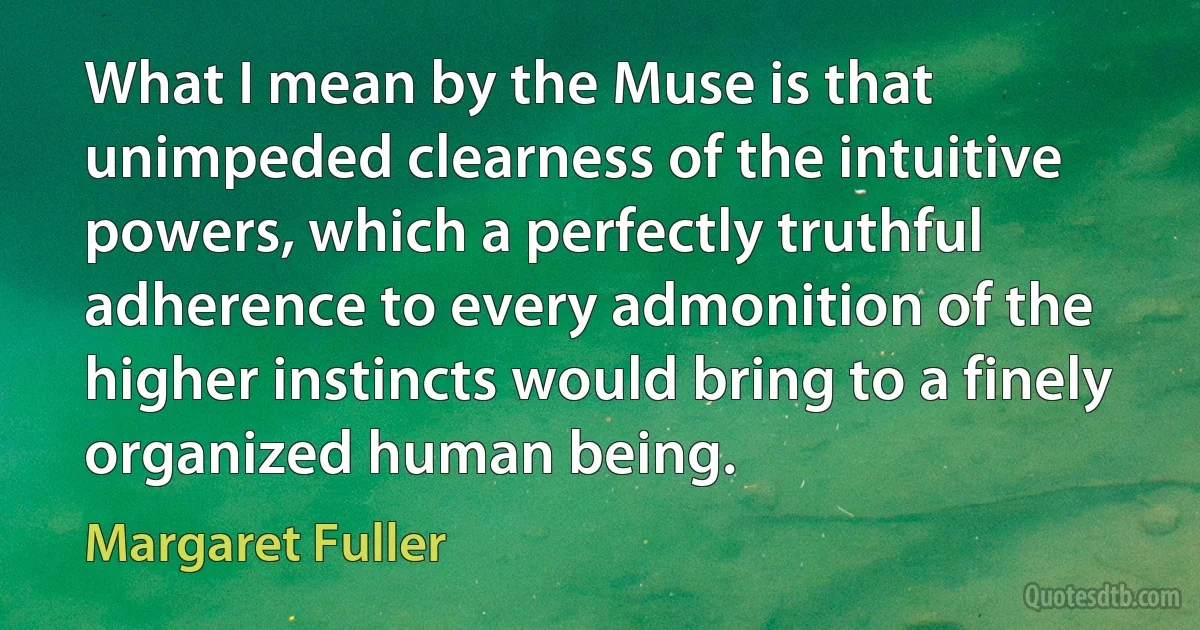 What I mean by the Muse is that unimpeded clearness of the intuitive powers, which a perfectly truthful adherence to every admonition of the higher instincts would bring to a finely organized human being. (Margaret Fuller)