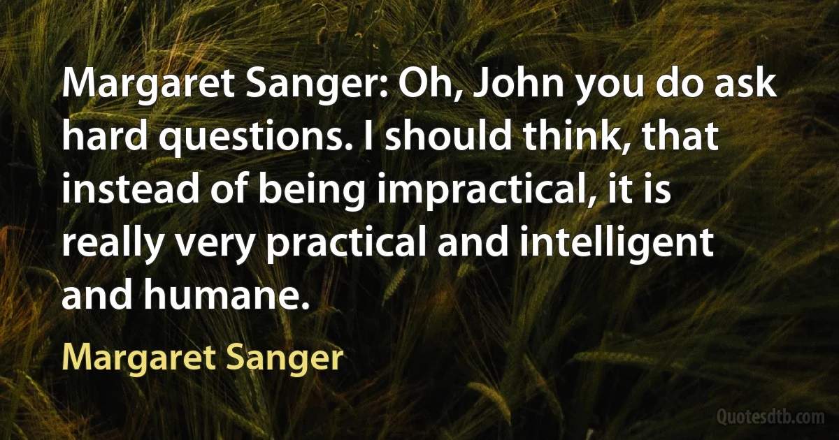 Margaret Sanger: Oh, John you do ask hard questions. I should think, that instead of being impractical, it is really very practical and intelligent and humane. (Margaret Sanger)