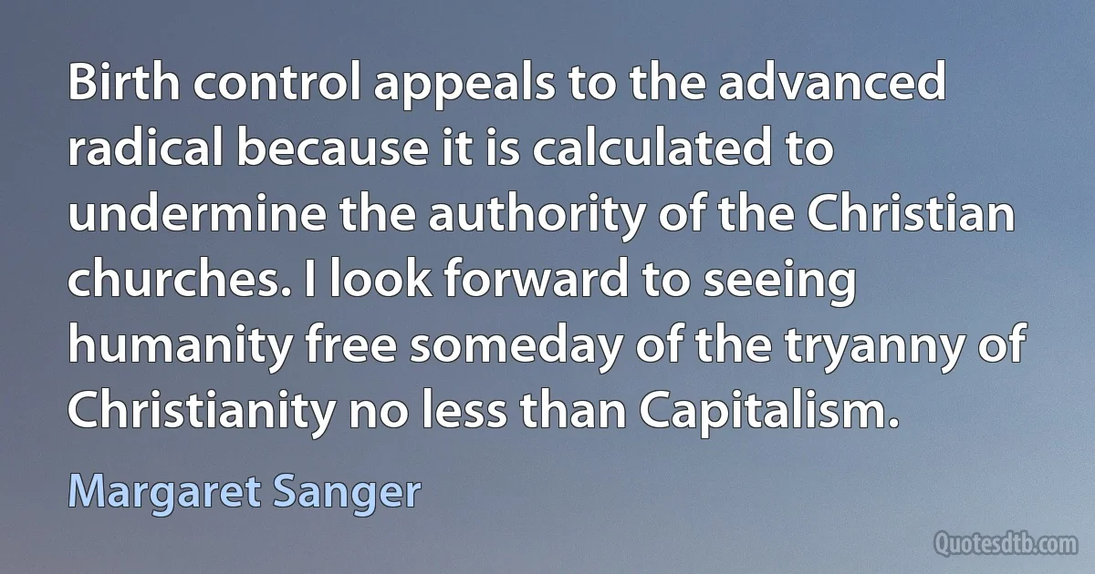 Birth control appeals to the advanced radical because it is calculated to undermine the authority of the Christian churches. I look forward to seeing humanity free someday of the tryanny of Christianity no less than Capitalism. (Margaret Sanger)