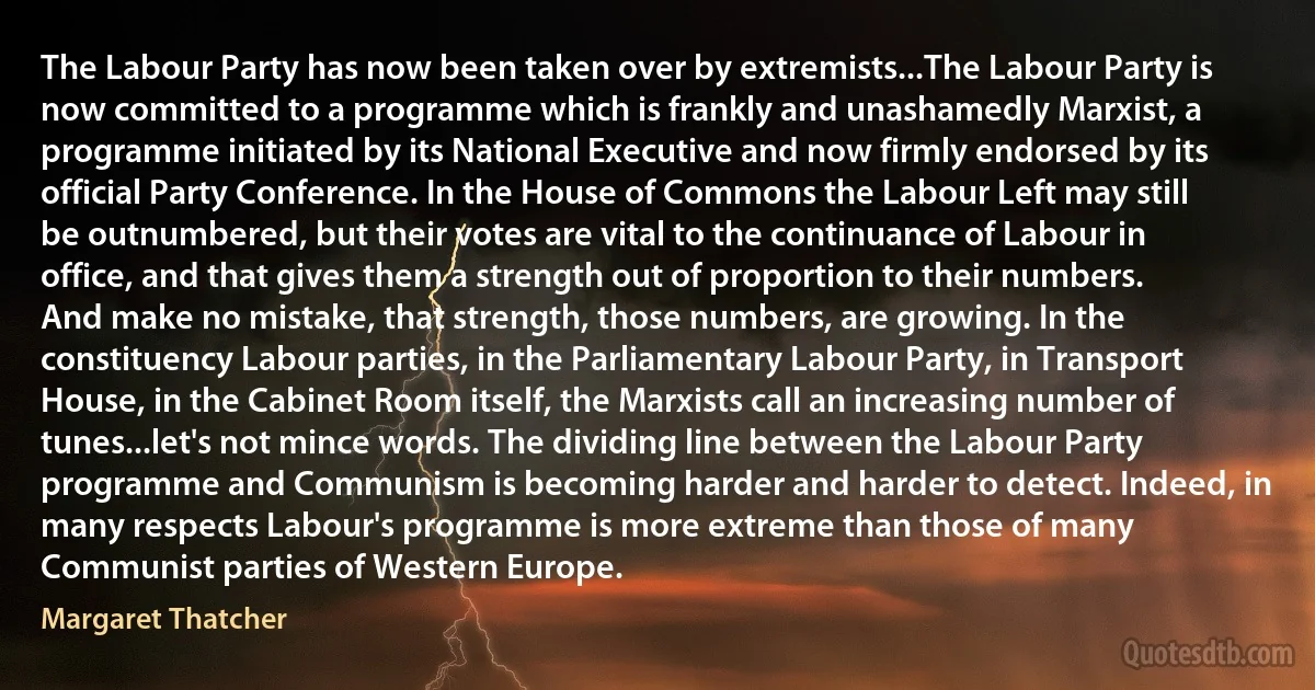 The Labour Party has now been taken over by extremists...The Labour Party is now committed to a programme which is frankly and unashamedly Marxist, a programme initiated by its National Executive and now firmly endorsed by its official Party Conference. In the House of Commons the Labour Left may still be outnumbered, but their votes are vital to the continuance of Labour in office, and that gives them a strength out of proportion to their numbers. And make no mistake, that strength, those numbers, are growing. In the constituency Labour parties, in the Parliamentary Labour Party, in Transport House, in the Cabinet Room itself, the Marxists call an increasing number of tunes...let's not mince words. The dividing line between the Labour Party programme and Communism is becoming harder and harder to detect. Indeed, in many respects Labour's programme is more extreme than those of many Communist parties of Western Europe. (Margaret Thatcher)