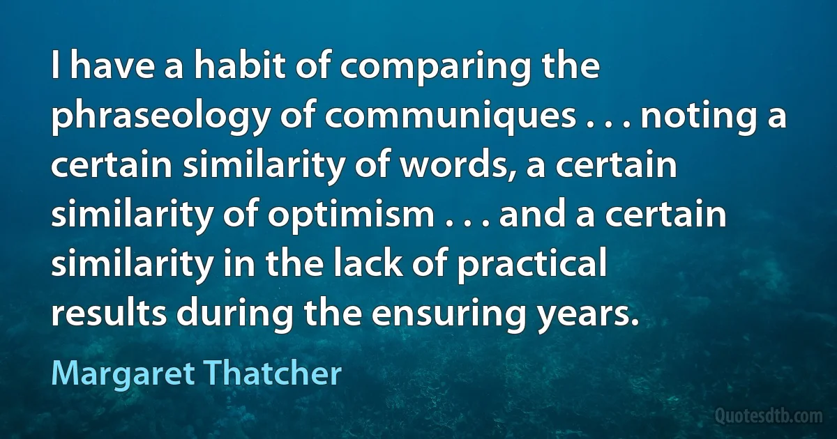 I have a habit of comparing the phraseology of communiques . . . noting a certain similarity of words, a certain similarity of optimism . . . and a certain similarity in the lack of practical results during the ensuring years. (Margaret Thatcher)