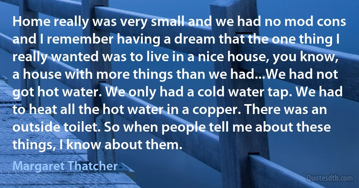 Home really was very small and we had no mod cons and I remember having a dream that the one thing I really wanted was to live in a nice house, you know, a house with more things than we had...We had not got hot water. We only had a cold water tap. We had to heat all the hot water in a copper. There was an outside toilet. So when people tell me about these things, I know about them. (Margaret Thatcher)