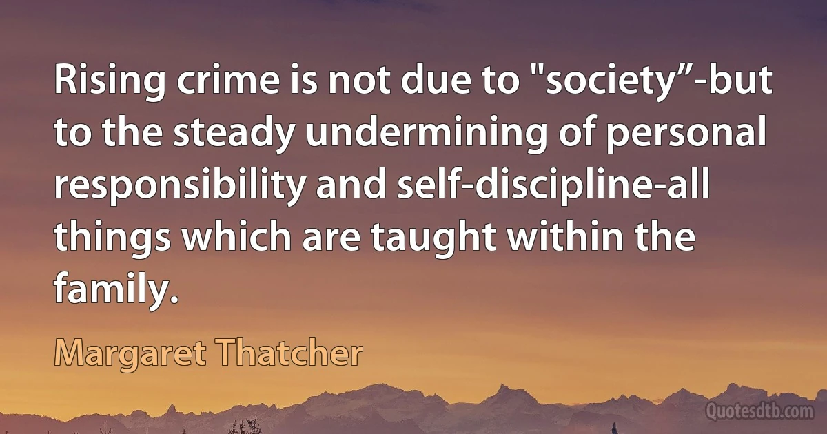 Rising crime is not due to "society”-but to the steady undermining of personal responsibility and self-discipline-all things which are taught within the family. (Margaret Thatcher)