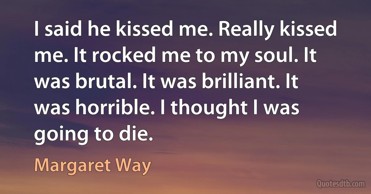 I said he kissed me. Really kissed me. It rocked me to my soul. It was brutal. It was brilliant. It was horrible. I thought I was going to die. (Margaret Way)