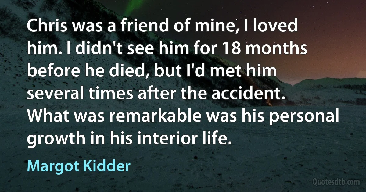 Chris was a friend of mine, I loved him. I didn't see him for 18 months before he died, but I'd met him several times after the accident. What was remarkable was his personal growth in his interior life. (Margot Kidder)