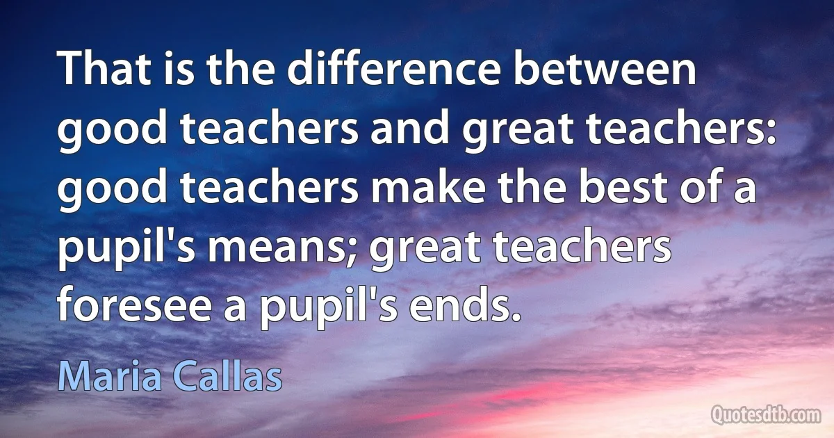 That is the difference between good teachers and great teachers: good teachers make the best of a pupil's means; great teachers foresee a pupil's ends. (Maria Callas)