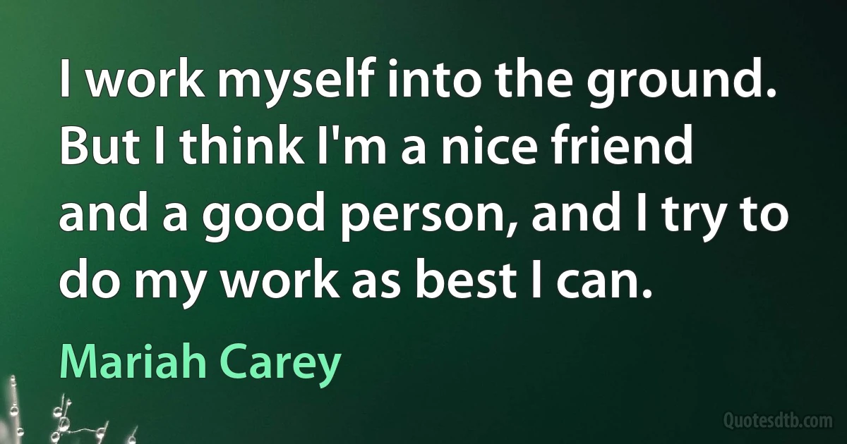 I work myself into the ground. But I think I'm a nice friend and a good person, and I try to do my work as best I can. (Mariah Carey)