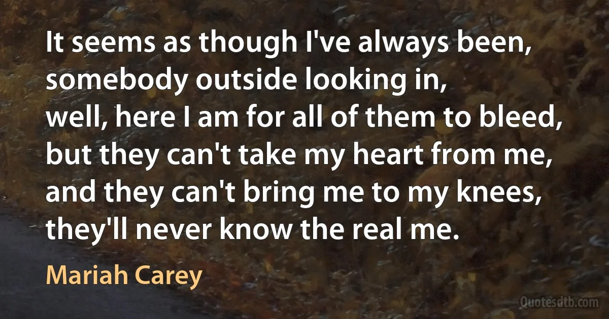 It seems as though I've always been,
somebody outside looking in,
well, here I am for all of them to bleed,
but they can't take my heart from me,
and they can't bring me to my knees,
they'll never know the real me. (Mariah Carey)