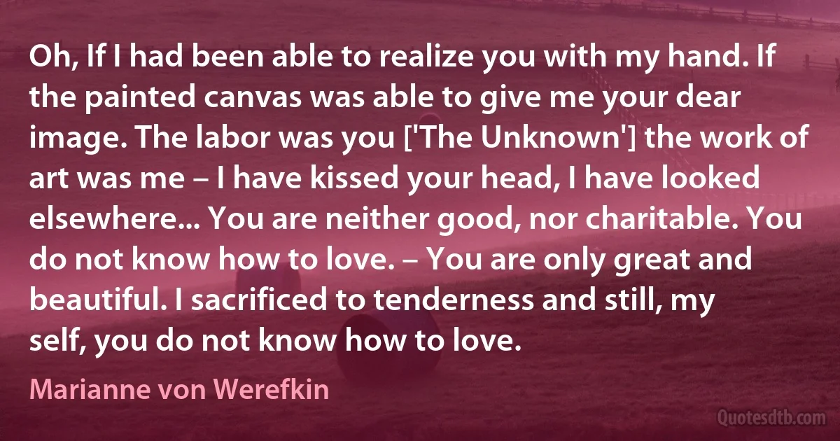 Oh, If I had been able to realize you with my hand. If the painted canvas was able to give me your dear image. The labor was you ['The Unknown'] the work of art was me – I have kissed your head, I have looked elsewhere... You are neither good, nor charitable. You do not know how to love. – You are only great and beautiful. I sacrificed to tenderness and still, my self, you do not know how to love. (Marianne von Werefkin)