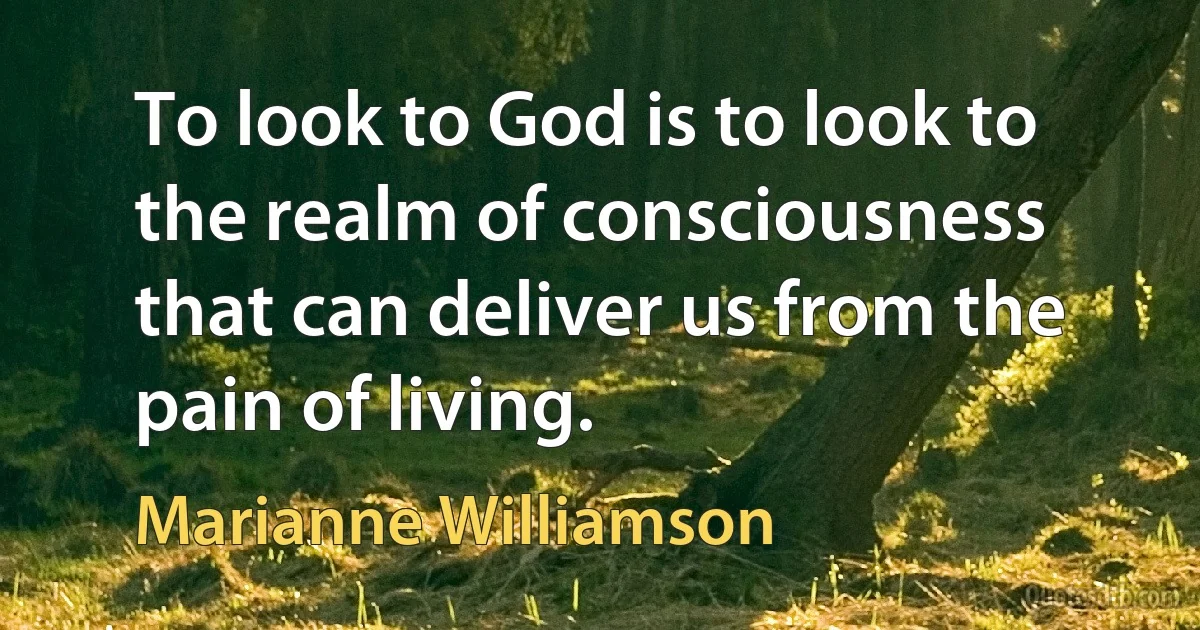 To look to God is to look to the realm of consciousness that can deliver us from the pain of living. (Marianne Williamson)