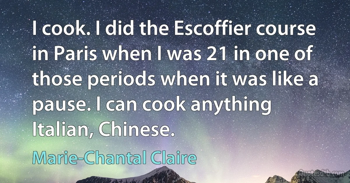 I cook. I did the Escoffier course in Paris when I was 21 in one of those periods when it was like a pause. I can cook anything Italian, Chinese. (Marie-Chantal Claire)