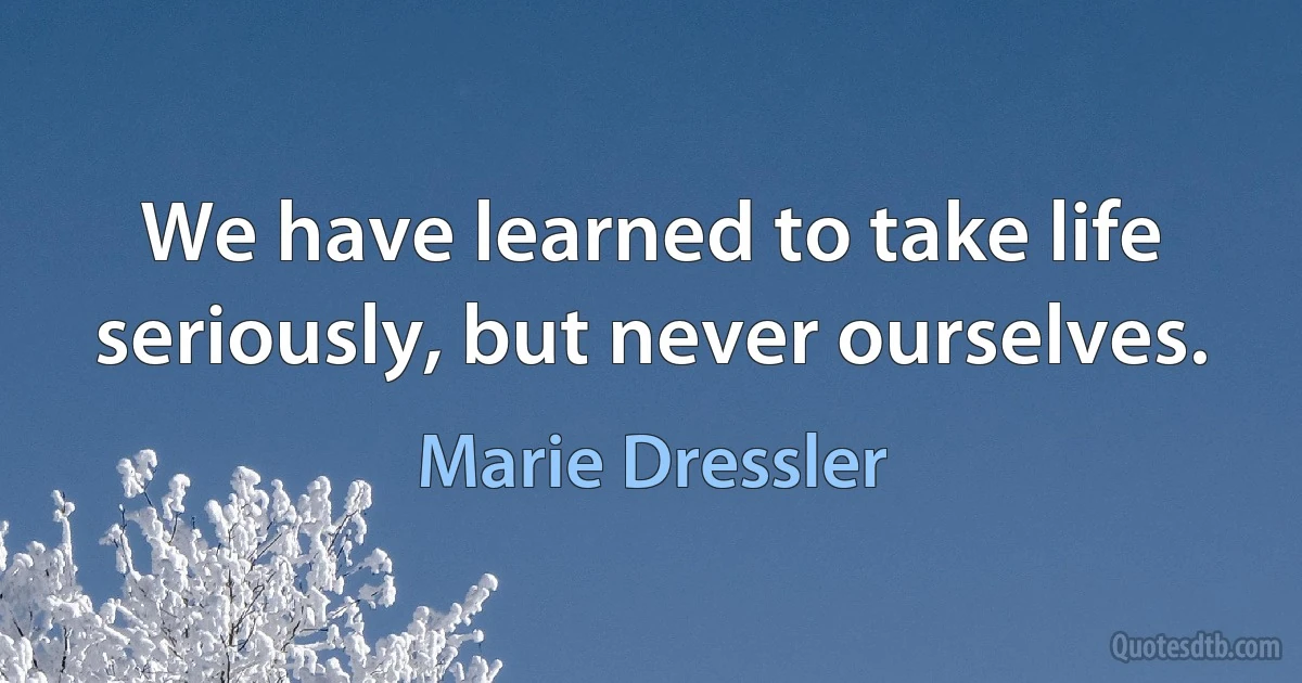 We have learned to take life seriously, but never ourselves. (Marie Dressler)