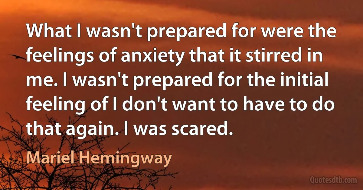 What I wasn't prepared for were the feelings of anxiety that it stirred in me. I wasn't prepared for the initial feeling of I don't want to have to do that again. I was scared. (Mariel Hemingway)