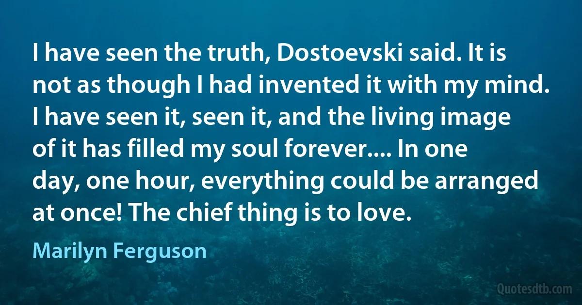 I have seen the truth, Dostoevski said. It is not as though I had invented it with my mind. I have seen it, seen it, and the living image of it has filled my soul forever.... In one day, one hour, everything could be arranged at once! The chief thing is to love. (Marilyn Ferguson)