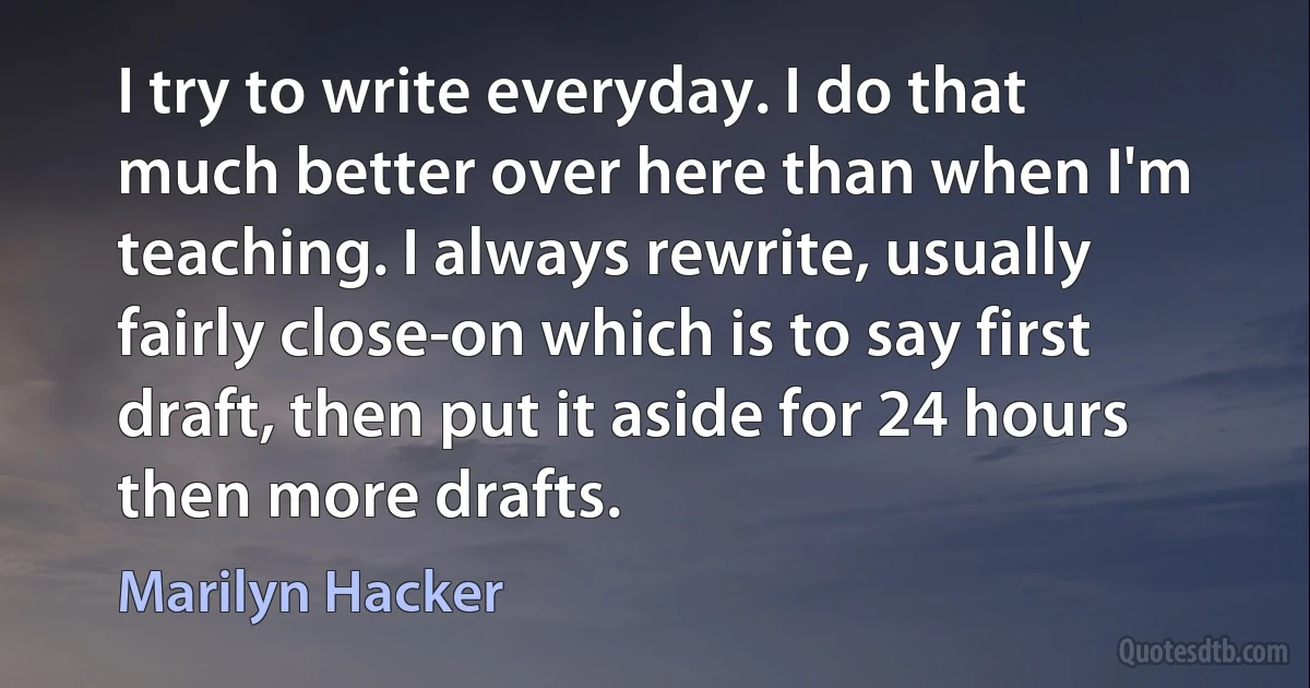 I try to write everyday. I do that much better over here than when I'm teaching. I always rewrite, usually fairly close-on which is to say first draft, then put it aside for 24 hours then more drafts. (Marilyn Hacker)