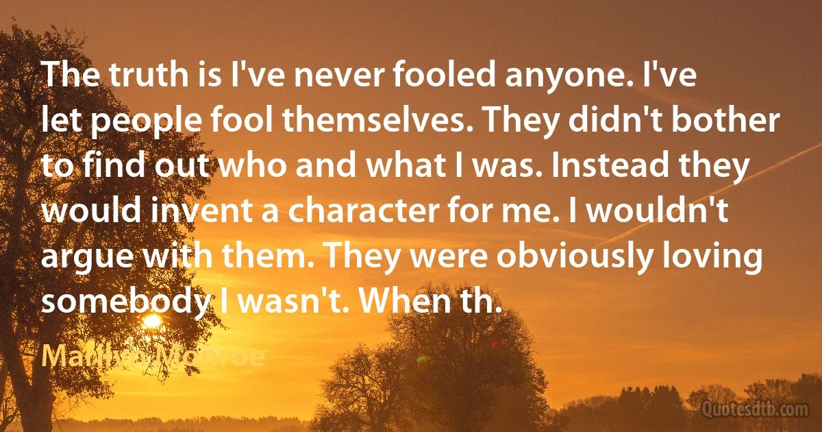 The truth is I've never fooled anyone. I've let people fool themselves. They didn't bother to find out who and what I was. Instead they would invent a character for me. I wouldn't argue with them. They were obviously loving somebody I wasn't. When th. (Marilyn Monroe)