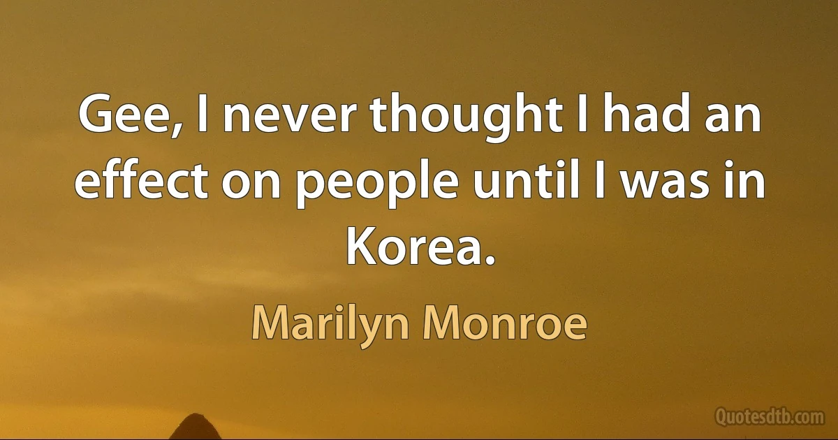 Gee, I never thought I had an effect on people until I was in Korea. (Marilyn Monroe)