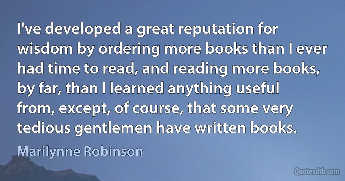 I've developed a great reputation for wisdom by ordering more books than I ever had time to read, and reading more books, by far, than I learned anything useful from, except, of course, that some very tedious gentlemen have written books. (Marilynne Robinson)