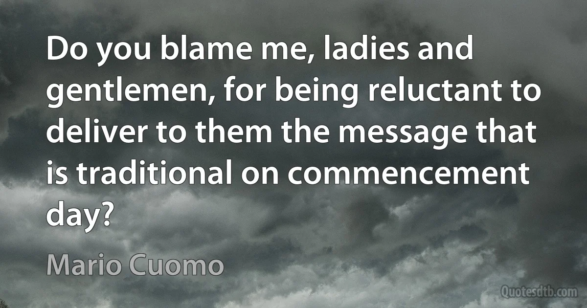 Do you blame me, ladies and gentlemen, for being reluctant to deliver to them the message that is traditional on commencement day? (Mario Cuomo)