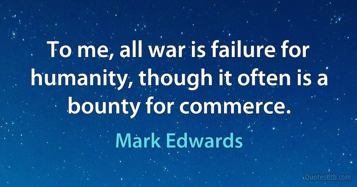 To me, all war is failure for humanity, though it often is a bounty for commerce. (Mark Edwards)