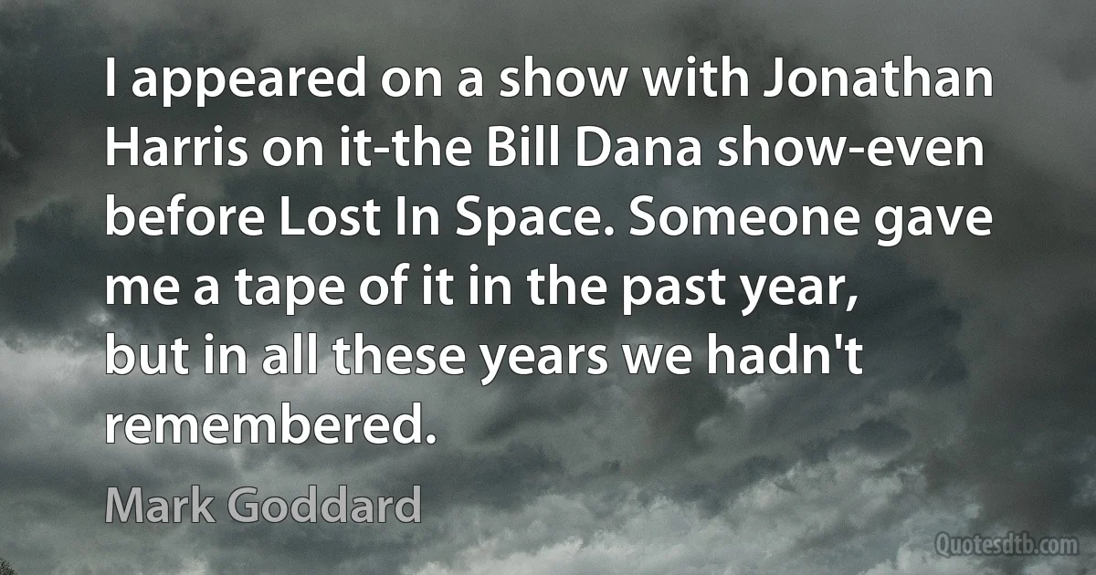 I appeared on a show with Jonathan Harris on it-the Bill Dana show-even before Lost In Space. Someone gave me a tape of it in the past year, but in all these years we hadn't remembered. (Mark Goddard)