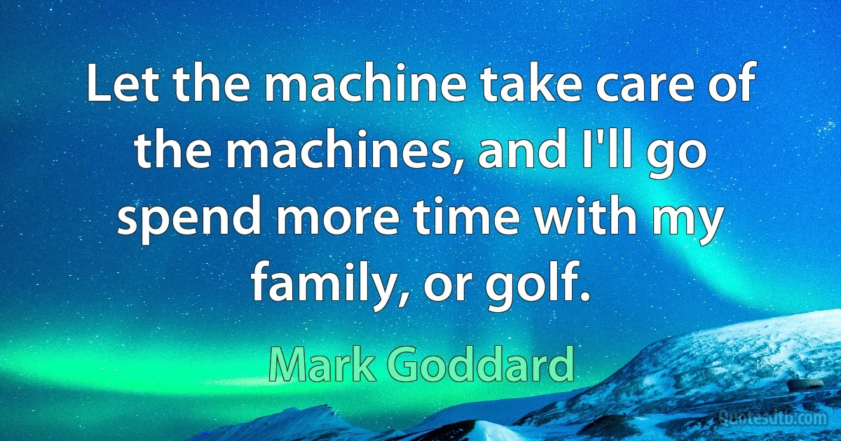 Let the machine take care of the machines, and I'll go spend more time with my family, or golf. (Mark Goddard)