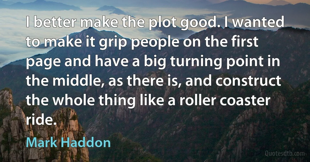 I better make the plot good. I wanted to make it grip people on the first page and have a big turning point in the middle, as there is, and construct the whole thing like a roller coaster ride. (Mark Haddon)