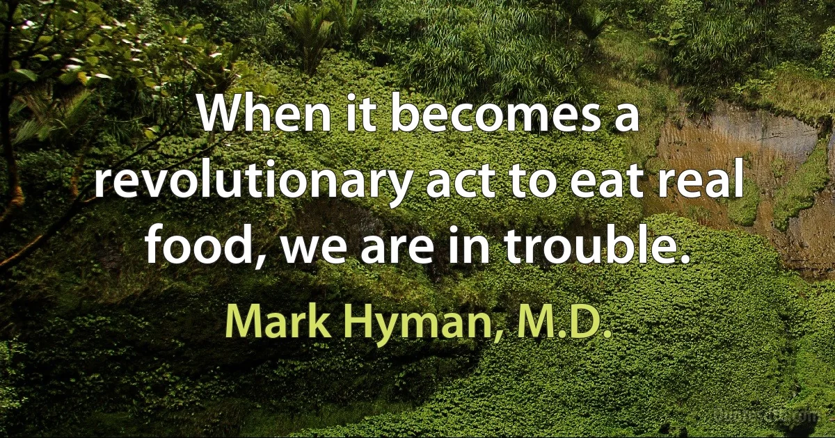 When it becomes a revolutionary act to eat real food, we are in trouble. (Mark Hyman, M.D.)