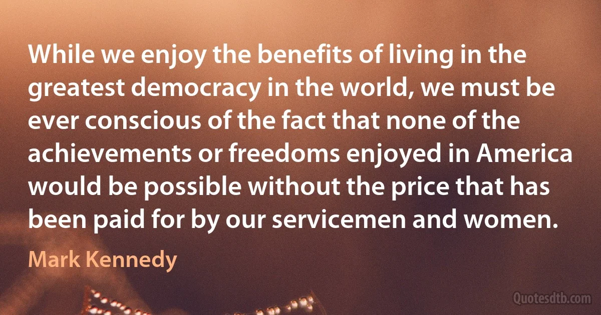 While we enjoy the benefits of living in the greatest democracy in the world, we must be ever conscious of the fact that none of the achievements or freedoms enjoyed in America would be possible without the price that has been paid for by our servicemen and women. (Mark Kennedy)