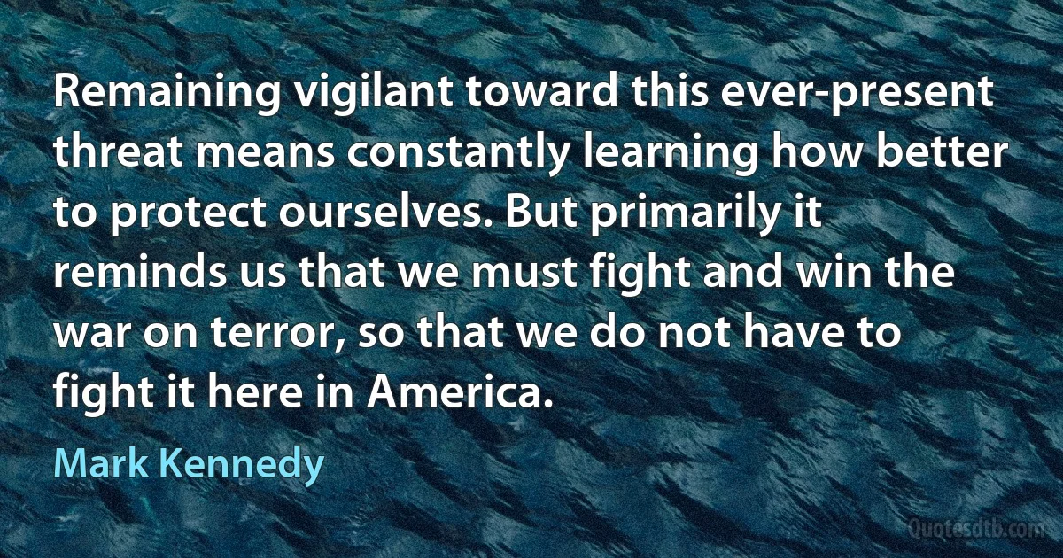 Remaining vigilant toward this ever-present threat means constantly learning how better to protect ourselves. But primarily it reminds us that we must fight and win the war on terror, so that we do not have to fight it here in America. (Mark Kennedy)