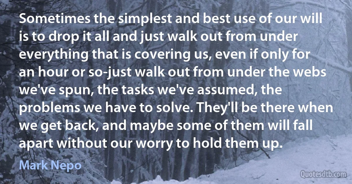 Sometimes the simplest and best use of our will is to drop it all and just walk out from under everything that is covering us, even if only for an hour or so-just walk out from under the webs we've spun, the tasks we've assumed, the problems we have to solve. They'll be there when we get back, and maybe some of them will fall apart without our worry to hold them up. (Mark Nepo)