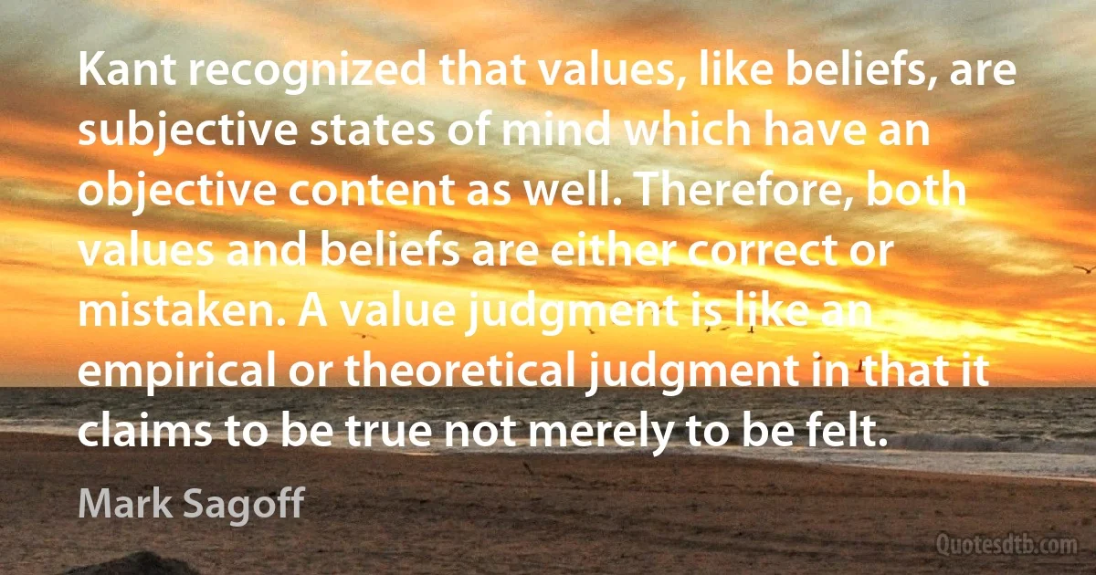 Kant recognized that values, like beliefs, are subjective states of mind which have an objective content as well. Therefore, both values and beliefs are either correct or mistaken. A value judgment is like an empirical or theoretical judgment in that it claims to be true not merely to be felt. (Mark Sagoff)