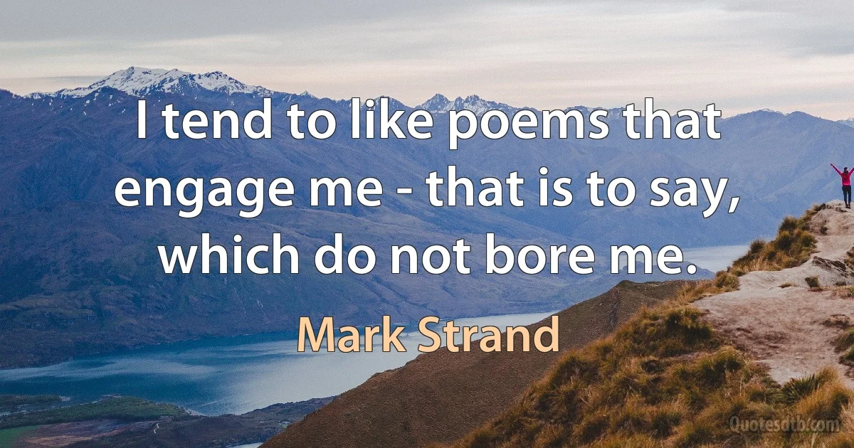 I tend to like poems that engage me - that is to say, which do not bore me. (Mark Strand)