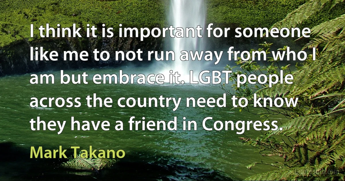 I think it is important for someone like me to not run away from who I am but embrace it. LGBT people across the country need to know they have a friend in Congress. (Mark Takano)