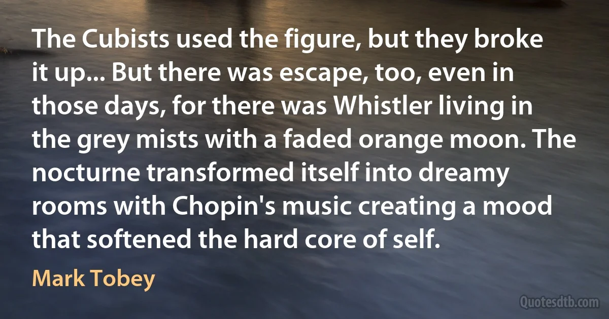 The Cubists used the figure, but they broke it up... But there was escape, too, even in those days, for there was Whistler living in the grey mists with a faded orange moon. The nocturne transformed itself into dreamy rooms with Chopin's music creating a mood that softened the hard core of self. (Mark Tobey)