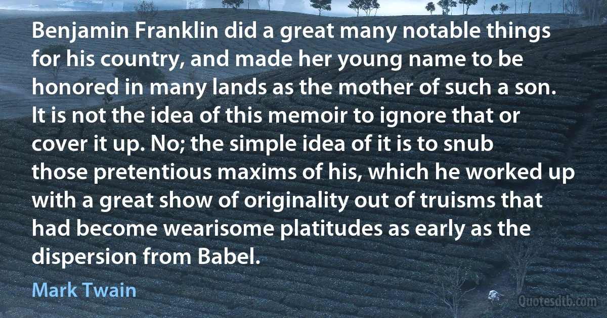 Benjamin Franklin did a great many notable things for his country, and made her young name to be honored in many lands as the mother of such a son. It is not the idea of this memoir to ignore that or cover it up. No; the simple idea of it is to snub those pretentious maxims of his, which he worked up with a great show of originality out of truisms that had become wearisome platitudes as early as the dispersion from Babel. (Mark Twain)