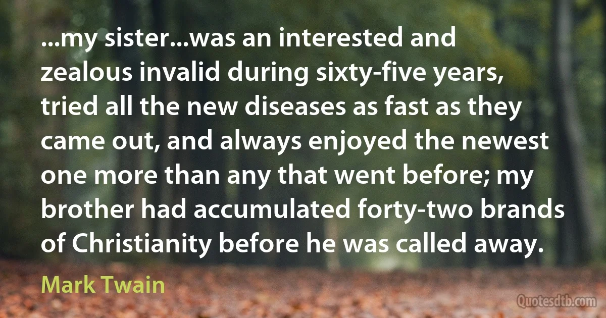 ...my sister...was an interested and zealous invalid during sixty-five years, tried all the new diseases as fast as they came out, and always enjoyed the newest one more than any that went before; my brother had accumulated forty-two brands of Christianity before he was called away. (Mark Twain)