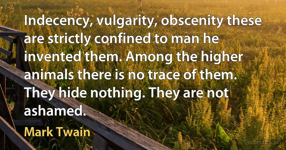 Indecency, vulgarity, obscenity these are strictly confined to man he invented them. Among the higher animals there is no trace of them. They hide nothing. They are not ashamed. (Mark Twain)