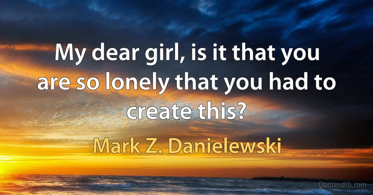 My dear girl, is it that you are so lonely that you had to create this? (Mark Z. Danielewski)