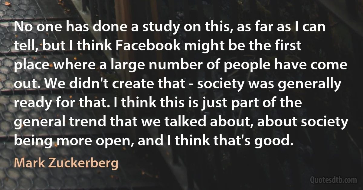 No one has done a study on this, as far as I can tell, but I think Facebook might be the first place where a large number of people have come out. We didn't create that - society was generally ready for that. I think this is just part of the general trend that we talked about, about society being more open, and I think that's good. (Mark Zuckerberg)