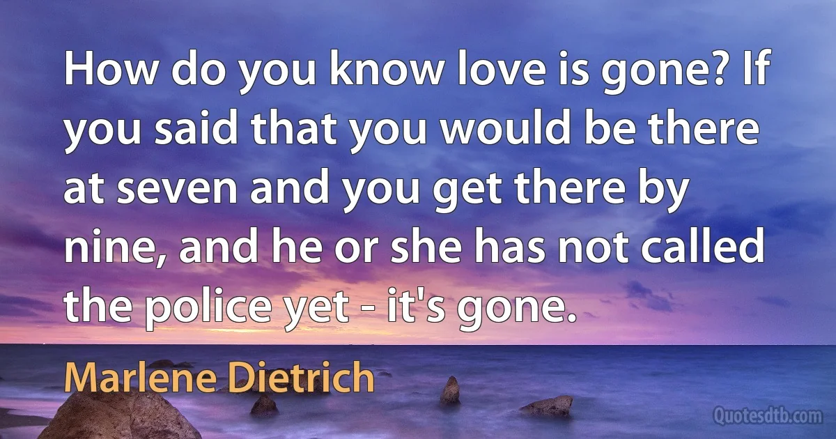 How do you know love is gone? If you said that you would be there at seven and you get there by nine, and he or she has not called the police yet - it's gone. (Marlene Dietrich)