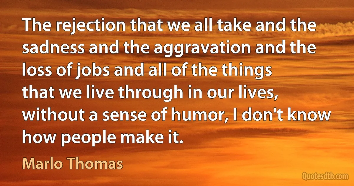 The rejection that we all take and the sadness and the aggravation and the loss of jobs and all of the things that we live through in our lives, without a sense of humor, I don't know how people make it. (Marlo Thomas)